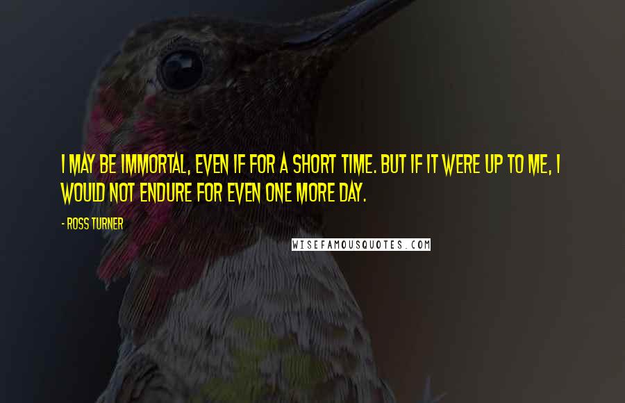 Ross Turner quotes: I may be immortal, even if for a short time. But if it were up to me, I would not endure for even one more day. Ross Turner quotes: I may be immortal, even if for a short time. But if it were up to me, I would not endure for even one more day.
