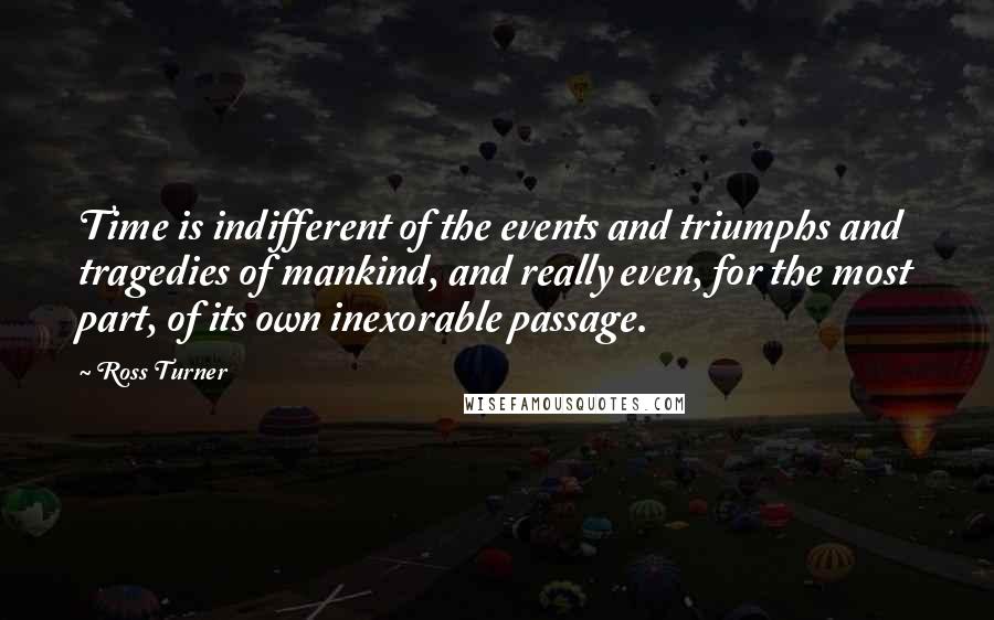 Ross Turner quotes: Time is indifferent of the events and triumphs and tragedies of mankind, and really even, for the most part, of its own inexorable passage. Ross Turner quotes: Time is indifferent of the events and triumphs and tragedies of mankind, and really even, for the most part, of its own inexorable passage.