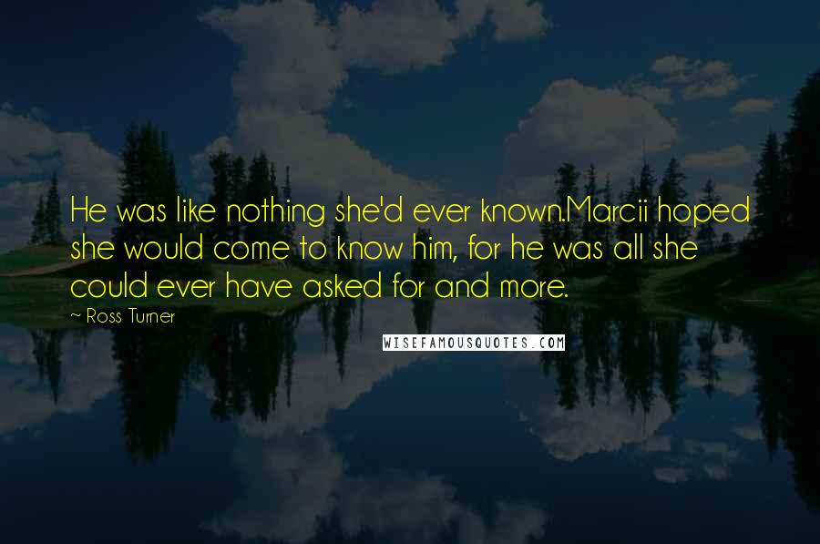 Ross Turner quotes: He was like nothing she'd ever known.Marcii hoped she would come to know him, for he was all she could ever have asked for and more. Ross Turner quotes: He was like nothing she'd ever known.Marcii hoped she would come to know him, for he was all she could ever have asked for and more.
