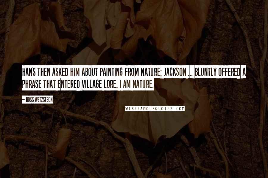 Ross Wetzsteon quotes: Hans then asked him about painting from nature; Jackson ... bluntly offered a phrase that entered Village lore, I am nature.