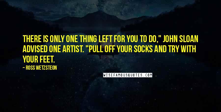 Ross Wetzsteon quotes: There is only one thing left for you to do," John Sloan advised one artist. "Pull off your socks and try with your feet. Ross Wetzsteon quotes: There is only one thing left for you to do," John Sloan advised one artist. "Pull off your socks and try with your feet.