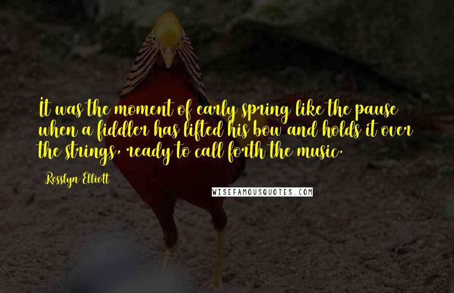 Rosslyn Elliott quotes: It was the moment of early spring like the pause when a fiddler has lifted his bow and holds it over the strings, ready to call forth the music.