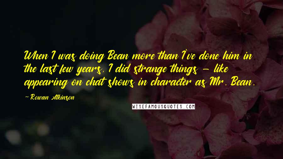 Rowan Atkinson quotes: When I was doing Bean more than I've done him in the last few years, I did strange things - like appearing on chat shows in character as Mr. Bean.