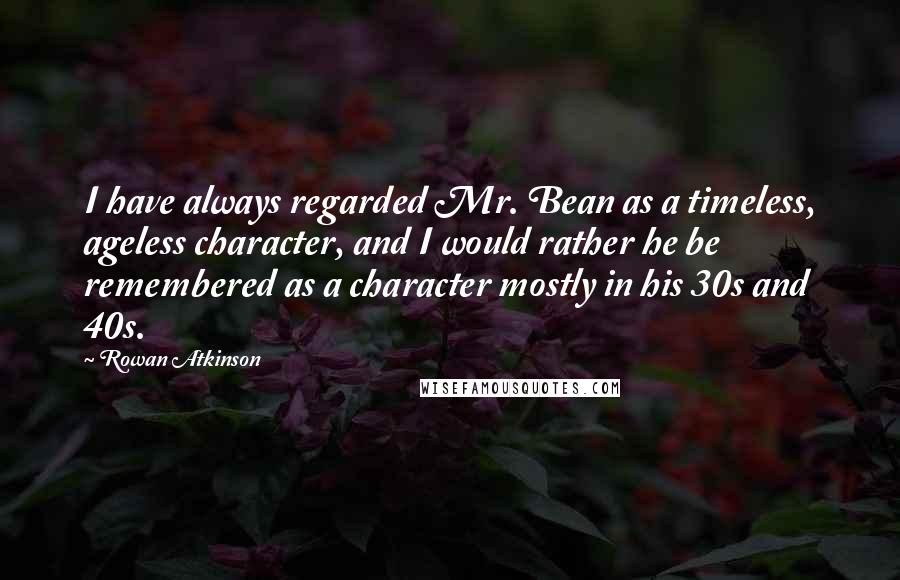 Rowan Atkinson quotes: I have always regarded Mr. Bean as a timeless, ageless character, and I would rather he be remembered as a character mostly in his 30s and 40s.