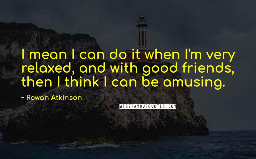 Rowan Atkinson quotes: I mean I can do it when I'm very relaxed, and with good friends, then I think I can be amusing.