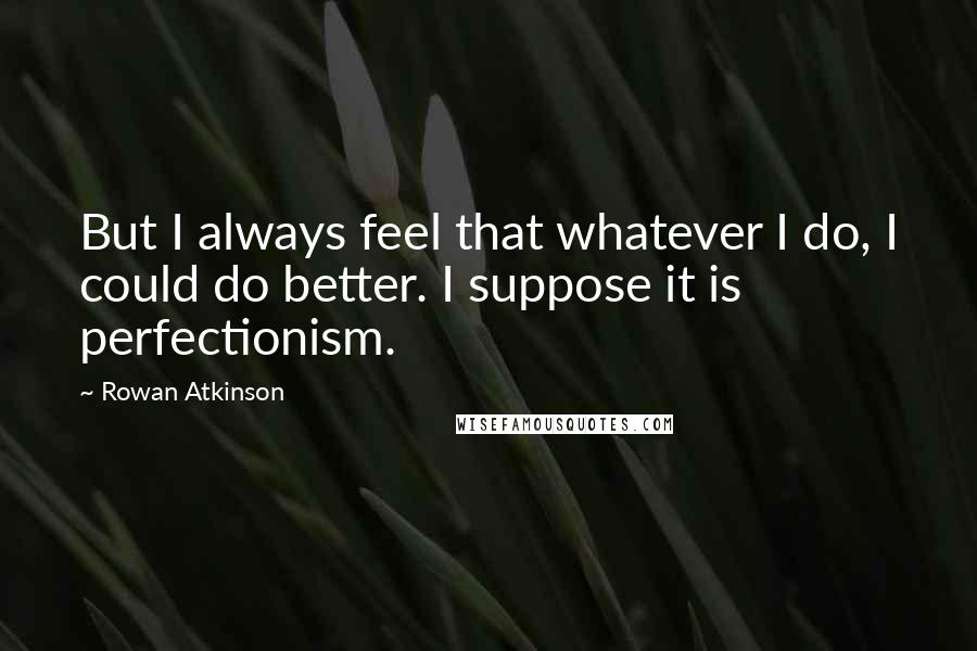 Rowan Atkinson quotes: But I always feel that whatever I do, I could do better. I suppose it is perfectionism.
