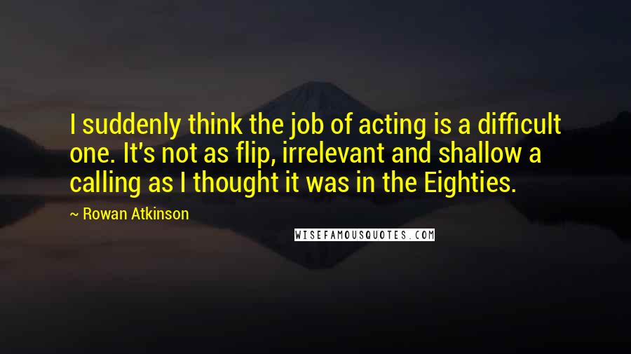 Rowan Atkinson quotes: I suddenly think the job of acting is a difficult one. It's not as flip, irrelevant and shallow a calling as I thought it was in the Eighties.