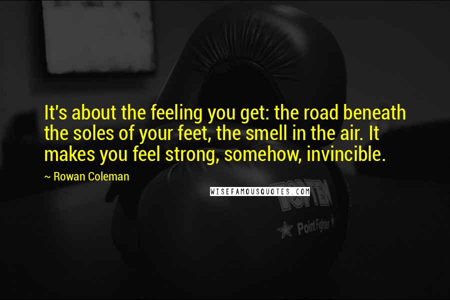Rowan Coleman quotes: It's about the feeling you get: the road beneath the soles of your feet, the smell in the air. It makes you feel strong, somehow, invincible.