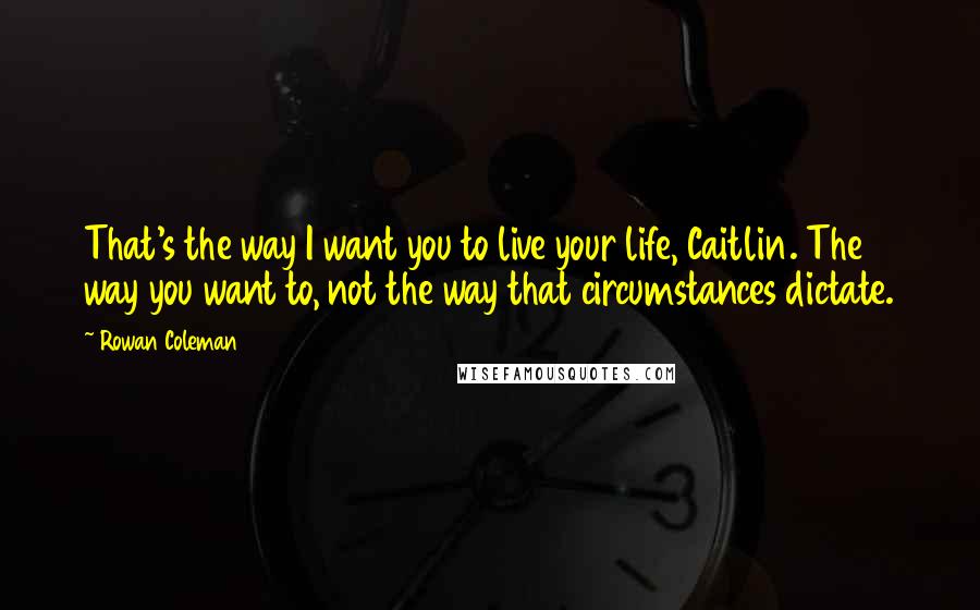 Rowan Coleman quotes: That's the way I want you to live your life, Caitlin. The way you want to, not the way that circumstances dictate.