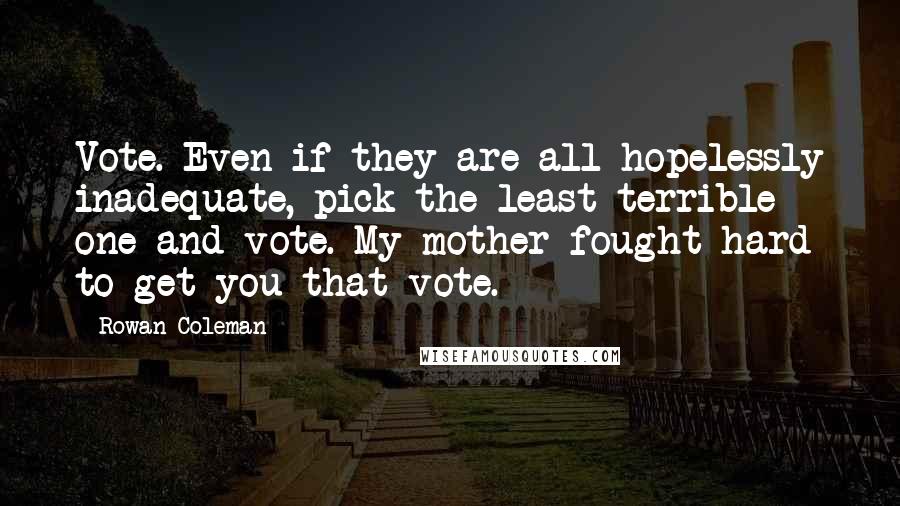 Rowan Coleman quotes: Vote. Even if they are all hopelessly inadequate, pick the least terrible one and vote. My mother fought hard to get you that vote.