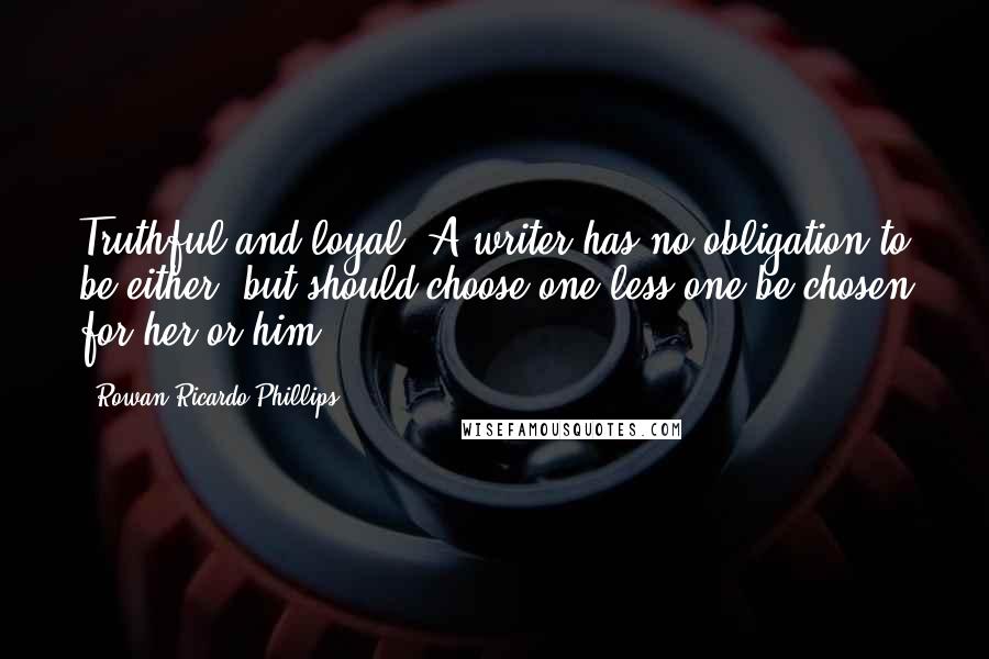 Rowan Ricardo Phillips quotes: Truthful and loyal. A writer has no obligation to be either, but should choose one less one be chosen for her or him. Rowan Ricardo Phillips quotes: Truthful and loyal. A writer has no obligation to be either, but should choose one less one be chosen for her or him.