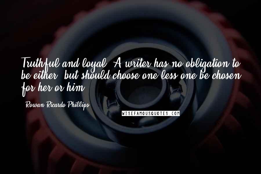 Rowan Ricardo Phillips quotes: Truthful and loyal. A writer has no obligation to be either, but should choose one less one be chosen for her or him.