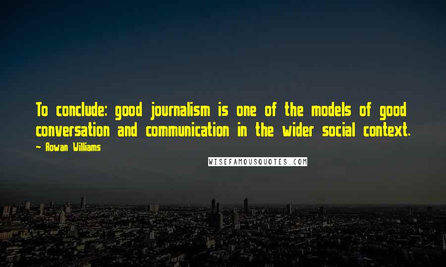 Rowan Williams quotes: To conclude: good journalism is one of the models of good conversation and communication in the wider social context.