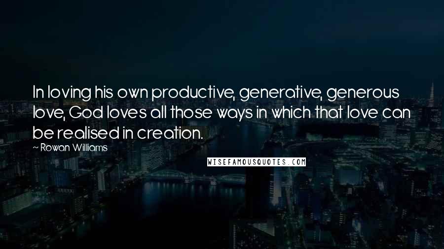 Rowan Williams quotes: In loving his own productive, generative, generous love, God loves all those ways in which that love can be realised in creation.