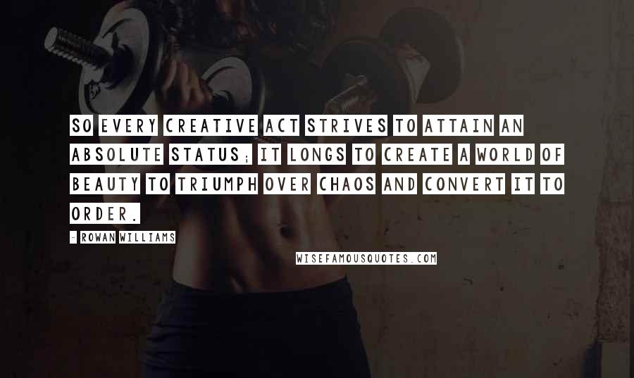 Rowan Williams quotes: So every creative act strives to attain an absolute status; it longs to create a world of beauty to triumph over chaos and convert it to order.