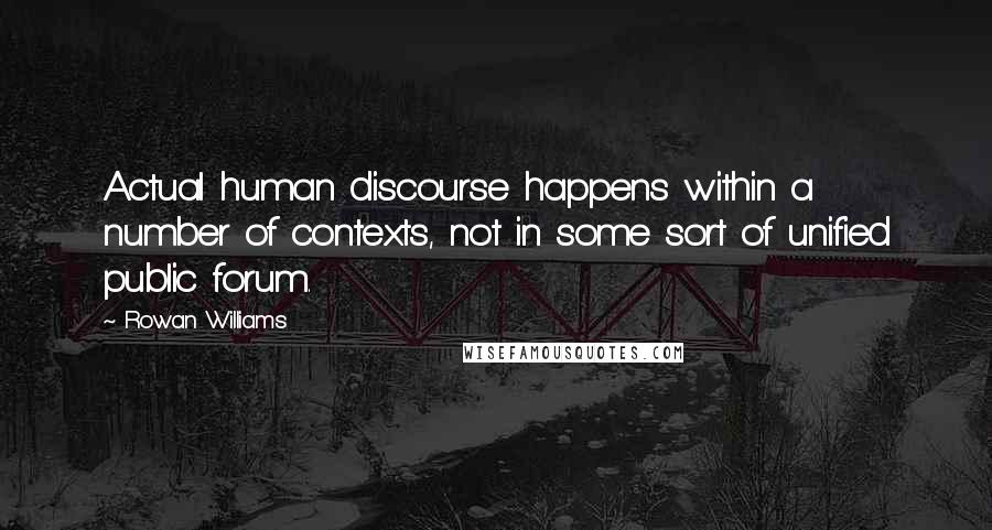 Rowan Williams quotes: Actual human discourse happens within a number of contexts, not in some sort of unified public forum. Rowan Williams quotes: Actual human discourse happens within a number of contexts, not in some sort of unified public forum.