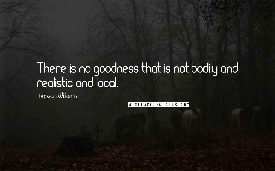 Rowan Williams quotes: [T]here is no goodness that is not bodily and realistic and local.