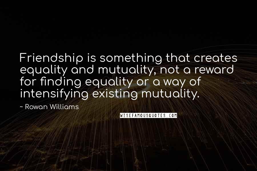 Rowan Williams quotes: Friendship is something that creates equality and mutuality, not a reward for finding equality or a way of intensifying existing mutuality.