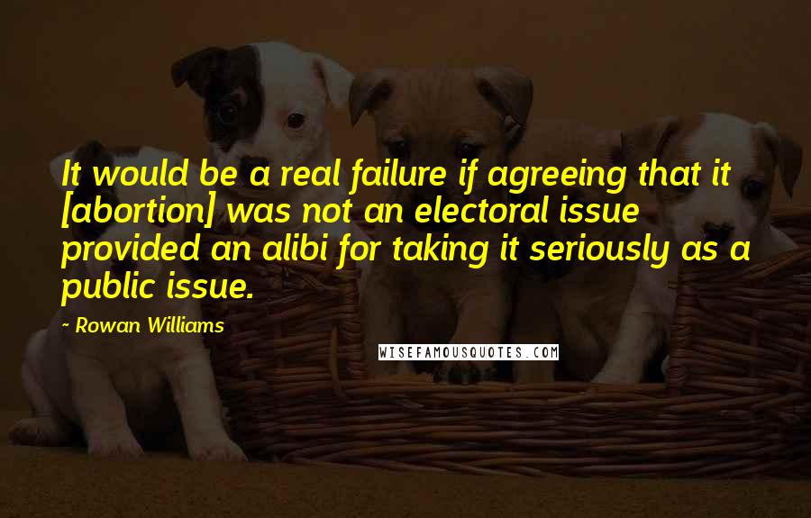 Rowan Williams quotes: It would be a real failure if agreeing that it [abortion] was not an electoral issue provided an alibi for taking it seriously as a public issue.