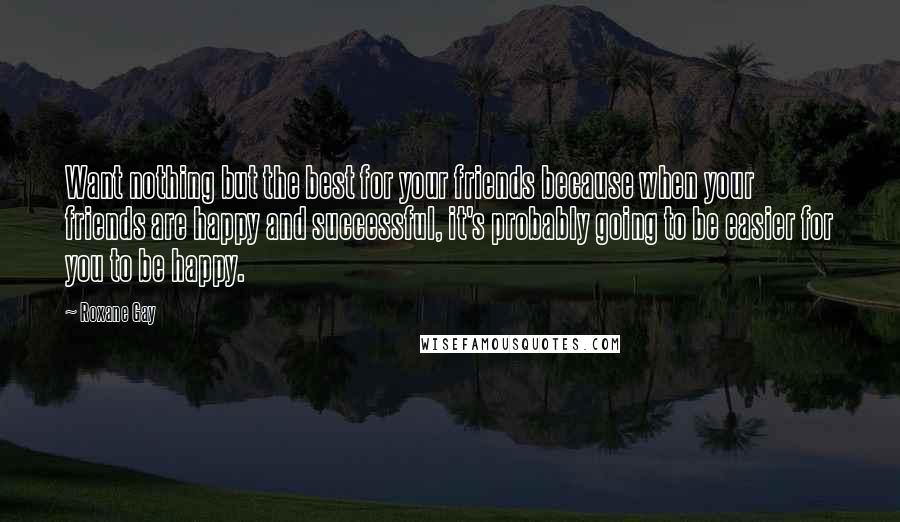 Roxane Gay quotes: Want nothing but the best for your friends because when your friends are happy and successful, it's probably going to be easier for you to be happy.