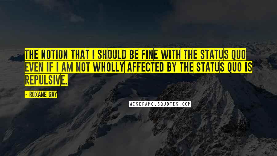 Roxane Gay quotes: The notion that I should be fine with the status quo even if I am not wholly affected by the status quo is repulsive. Roxane Gay quotes: The notion that I should be fine with the status quo even if I am not wholly affected by the status quo is repulsive.