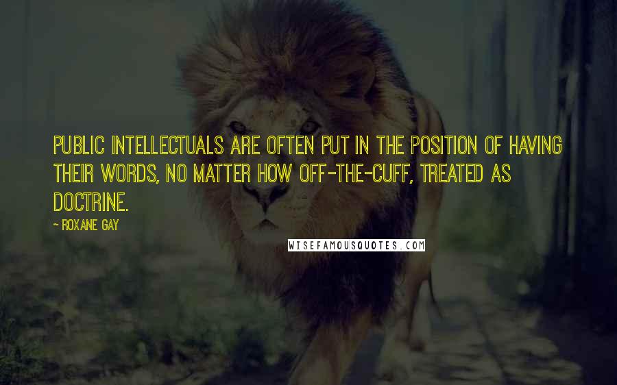Roxane Gay quotes: Public intellectuals are often put in the position of having their words, no matter how off-the-cuff, treated as doctrine. Roxane Gay quotes: Public intellectuals are often put in the position of having their words, no matter how off-the-cuff, treated as doctrine.