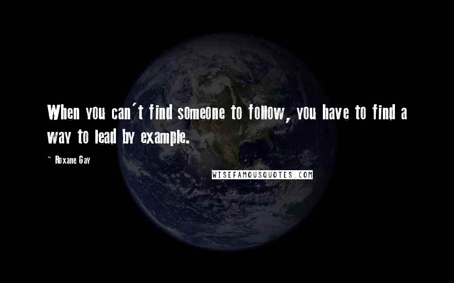 Roxane Gay quotes: When you can't find someone to follow, you have to find a way to lead by example.