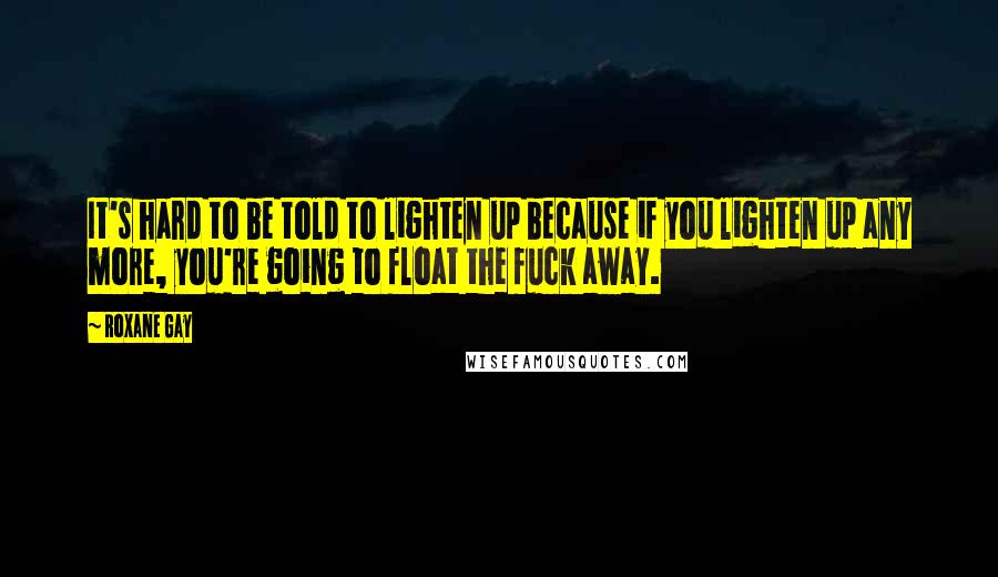 Roxane Gay quotes: It's hard to be told to lighten up because if you lighten up any more, you're going to float the fuck away.