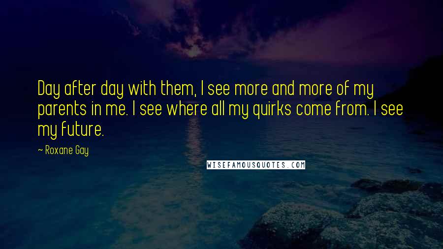Roxane Gay quotes: Day after day with them, I see more and more of my parents in me. I see where all my quirks come from. I see my future. Roxane Gay quotes: Day after day with them, I see more and more of my parents in me. I see where all my quirks come from. I see my future.