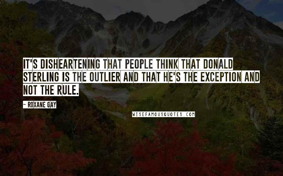 Roxane Gay quotes: It's disheartening that people think that Donald Sterling is the outlier and that he's the exception and not the rule. Roxane Gay quotes: It's disheartening that people think that Donald Sterling is the outlier and that he's the exception and not the rule.