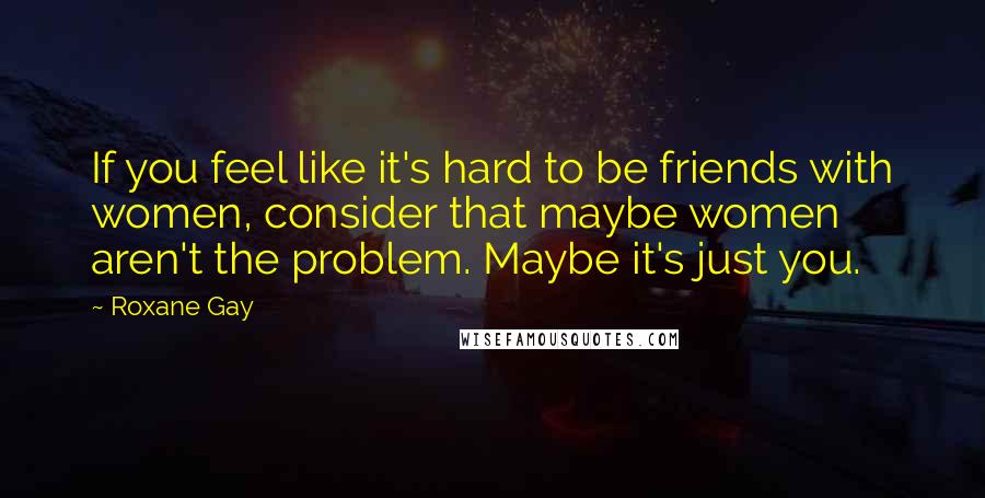 Roxane Gay quotes: If you feel like it's hard to be friends with women, consider that maybe women aren't the problem. Maybe it's just you.