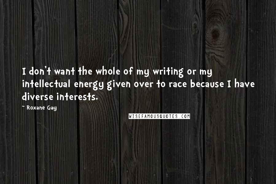 Roxane Gay quotes: I don't want the whole of my writing or my intellectual energy given over to race because I have diverse interests.