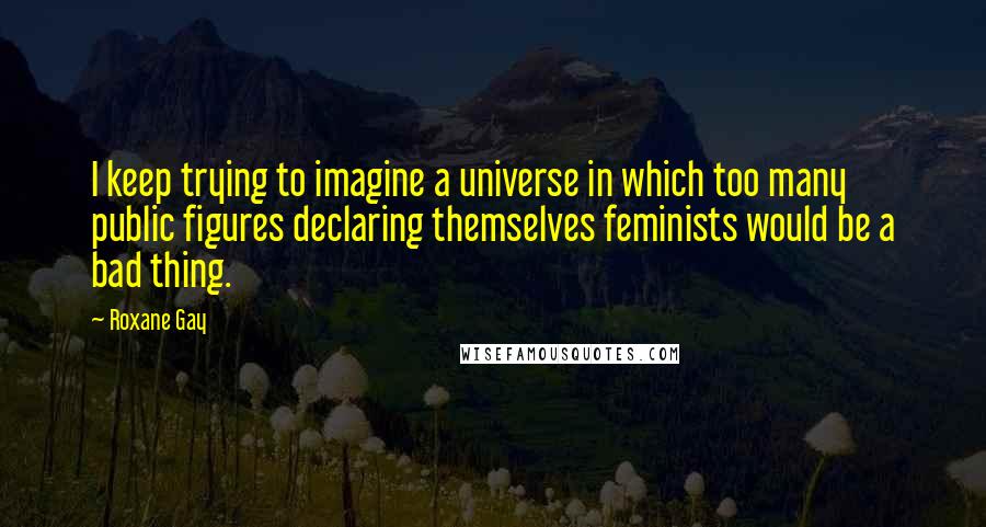 Roxane Gay quotes: I keep trying to imagine a universe in which too many public figures declaring themselves feminists would be a bad thing.