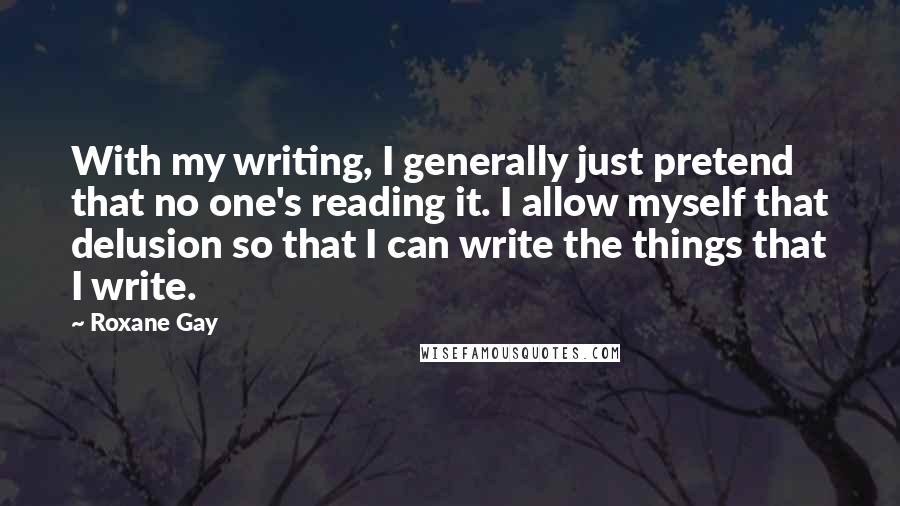 Roxane Gay quotes: With my writing, I generally just pretend that no one's reading it. I allow myself that delusion so that I can write the things that I write.