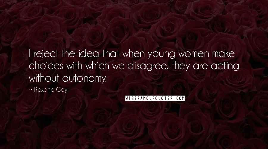 Roxane Gay quotes: I reject the idea that when young women make choices with which we disagree, they are acting without autonomy.