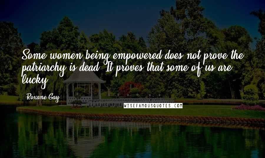 Roxane Gay quotes: Some women being empowered does not prove the patriarchy is dead. It proves that some of us are lucky.