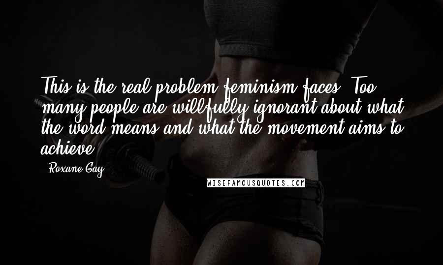 Roxane Gay quotes: This is the real problem feminism faces. Too many people are willfully ignorant about what the word means and what the movement aims to achieve.