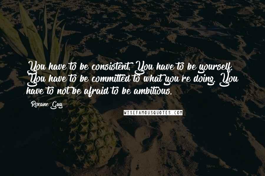 Roxane Gay quotes: You have to be consistent. You have to be yourself. You have to be committed to what you're doing. You have to not be afraid to be ambitious. Roxane Gay quotes: You have to be consistent. You have to be yourself. You have to be committed to what you're doing. You have to not be afraid to be ambitious.
