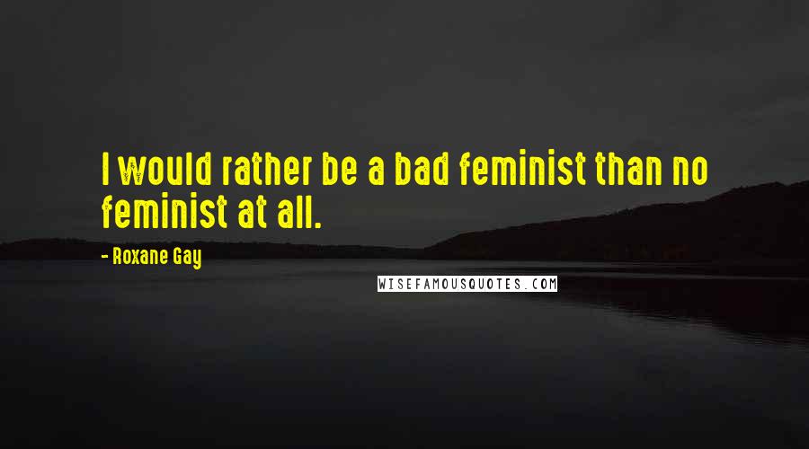 Roxane Gay quotes: I would rather be a bad feminist than no feminist at all.