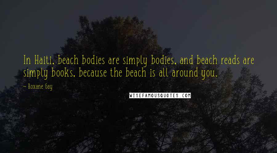 Roxane Gay quotes: In Haiti, beach bodies are simply bodies, and beach reads are simply books, because the beach is all around you. Roxane Gay quotes: In Haiti, beach bodies are simply bodies, and beach reads are simply books, because the beach is all around you.