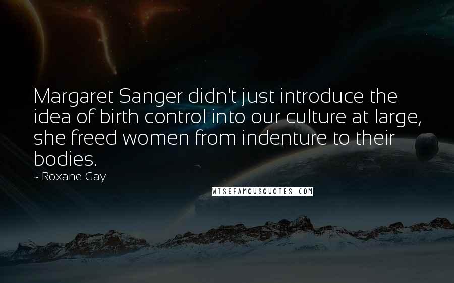 Roxane Gay quotes: Margaret Sanger didn't just introduce the idea of birth control into our culture at large, she freed women from indenture to their bodies.