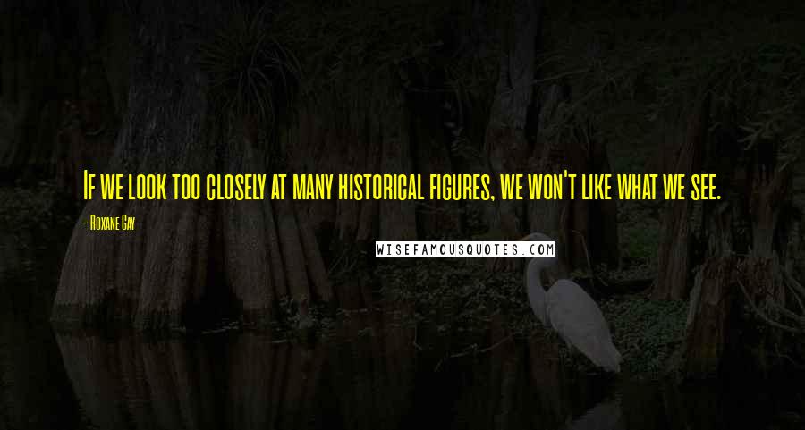 Roxane Gay quotes: If we look too closely at many historical figures, we won't like what we see.