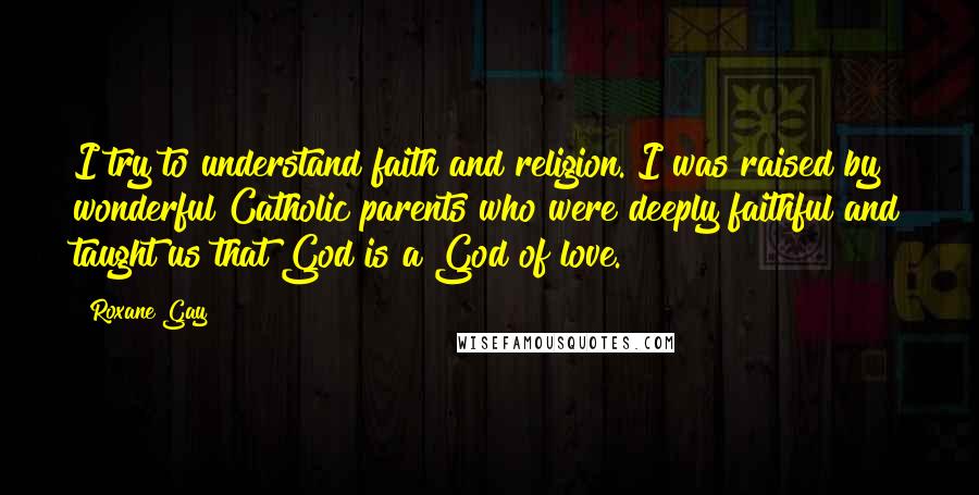 Roxane Gay quotes: I try to understand faith and religion. I was raised by wonderful Catholic parents who were deeply faithful and taught us that God is a God of love.