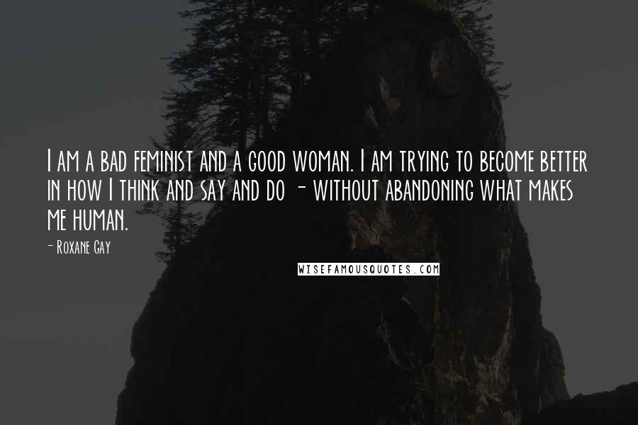 Roxane Gay quotes: I am a bad feminist and a good woman. I am trying to become better in how I think and say and do - without abandoning what makes me human.