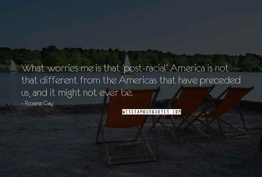 Roxane Gay quotes: What worries me is that 'post-racial' America is not that different from the Americas that have preceded us, and it might not ever be. Roxane Gay quotes: What worries me is that 'post-racial' America is not that different from the Americas that have preceded us, and it might not ever be.