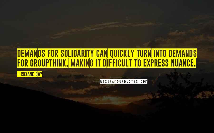 Roxane Gay quotes: Demands for solidarity can quickly turn into demands for groupthink, making it difficult to express nuance. Roxane Gay quotes: Demands for solidarity can quickly turn into demands for groupthink, making it difficult to express nuance.