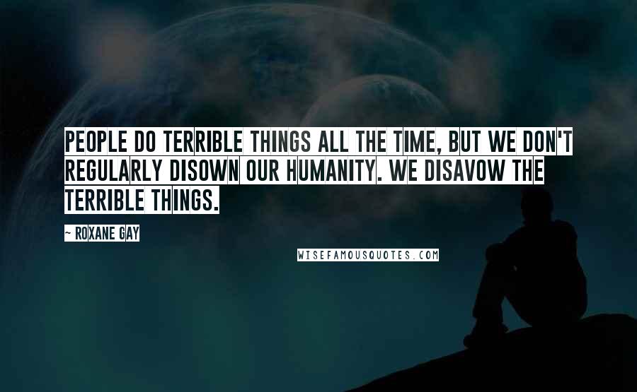 Roxane Gay quotes: People do terrible things all the time, but we don't regularly disown our humanity. We disavow the terrible things.