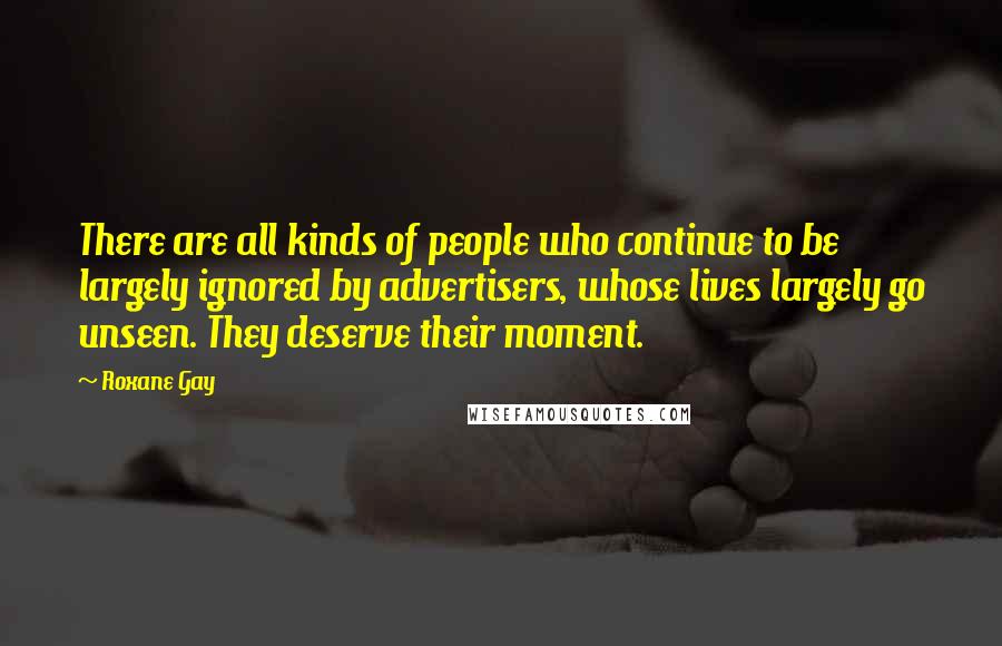 Roxane Gay quotes: There are all kinds of people who continue to be largely ignored by advertisers, whose lives largely go unseen. They deserve their moment. Roxane Gay quotes: There are all kinds of people who continue to be largely ignored by advertisers, whose lives largely go unseen. They deserve their moment.