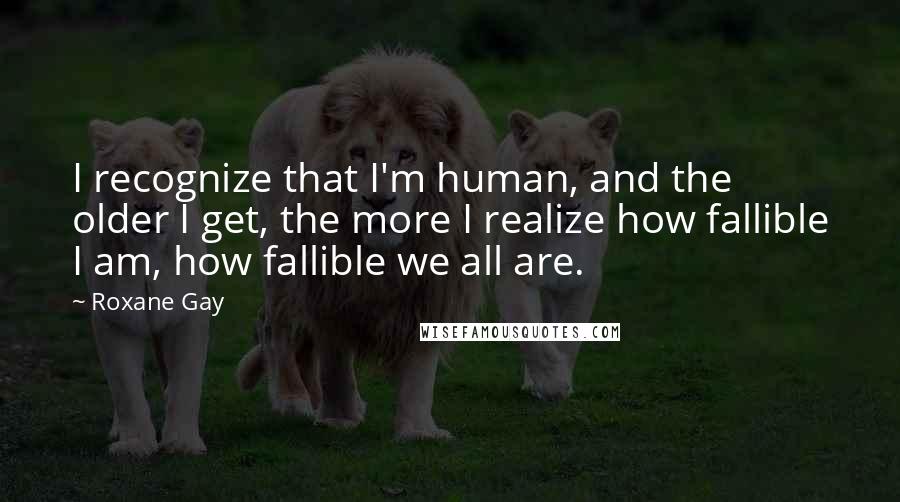 Roxane Gay quotes: I recognize that I'm human, and the older I get, the more I realize how fallible I am, how fallible we all are. Roxane Gay quotes: I recognize that I'm human, and the older I get, the more I realize how fallible I am, how fallible we all are.
