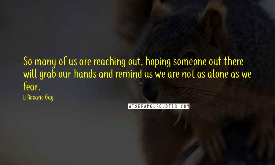 Roxane Gay quotes: So many of us are reaching out, hoping someone out there will grab our hands and remind us we are not as alone as we fear.
